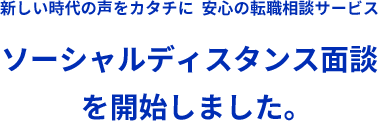 新しい時代の声をカタチに 安心の転職相談サービス ソーシャルディスタンス面談を開始しました。